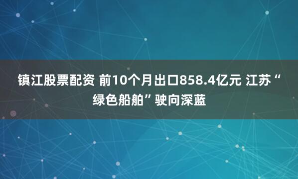 镇江股票配资 前10个月出口858.4亿元 江苏“绿色船舶”驶向深蓝