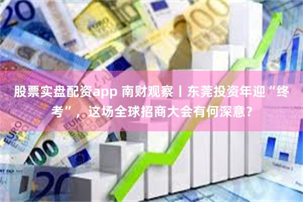 股票实盘配资app 南财观察丨东莞投资年迎“终考”，这场全球招商大会有何深意？
