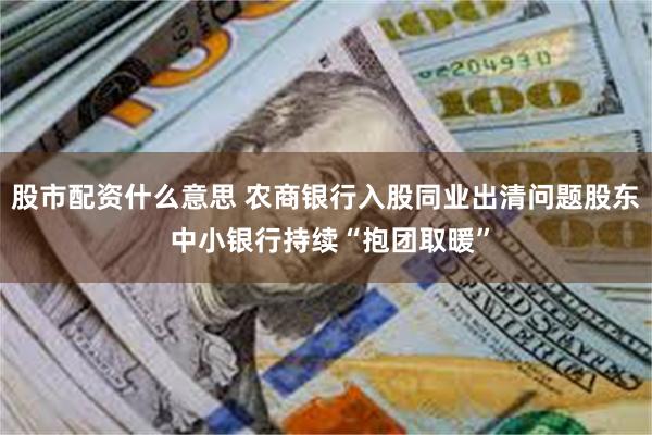 股市配资什么意思 农商银行入股同业出清问题股东 中小银行持续“抱团取暖”