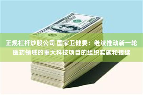 正规杠杆炒股公司 国家卫健委：继续推动新一轮医药领域的重大科技项目的组织实施和接续