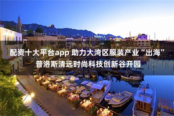 配资十大平台app 助力大湾区服装产业“出海” 普洛斯清远时尚科技创新谷开园