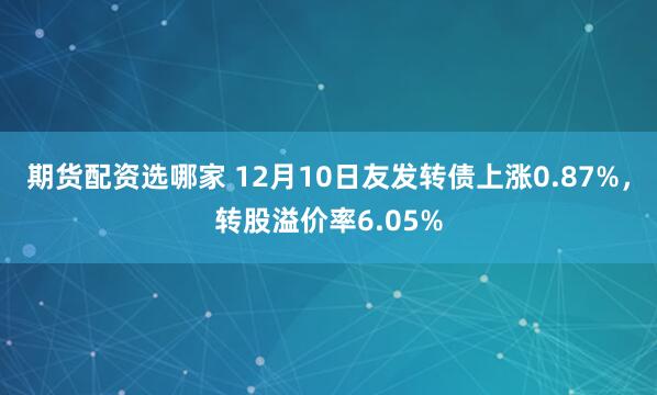 期货配资选哪家 12月10日友发转债上涨0.87%，转股溢价率6.05%