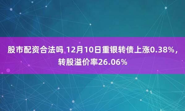 股市配资合法吗 12月10日重银转债上涨0.38%，转股溢价率26.06%