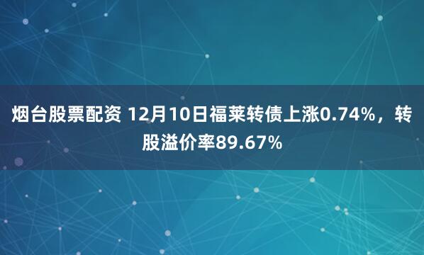 烟台股票配资 12月10日福莱转债上涨0.74%，转股溢价率89.67%