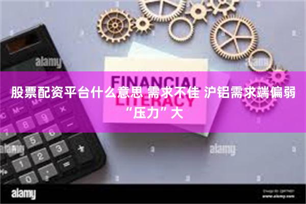 股票配资平台什么意思 需求不佳 沪铝需求端偏弱“压力”大
