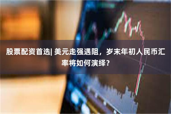 股票配资首选| 美元走强遇阻，岁末年初人民币汇率将如何演绎？