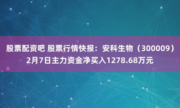 股票配资吧 股票行情快报：安科生物（300009）2月7日主力资金净买入1278.68万元