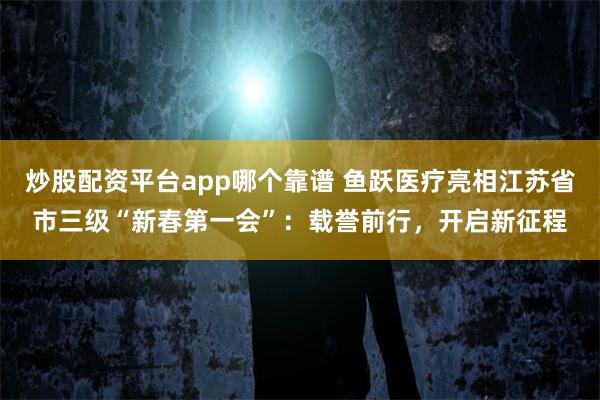炒股配资平台app哪个靠谱 鱼跃医疗亮相江苏省市三级“新春第一会”：载誉前行，开启新征程
