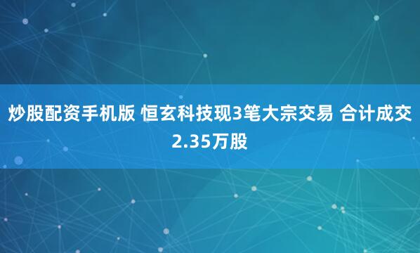 炒股配资手机版 恒玄科技现3笔大宗交易 合计成交2.35万股