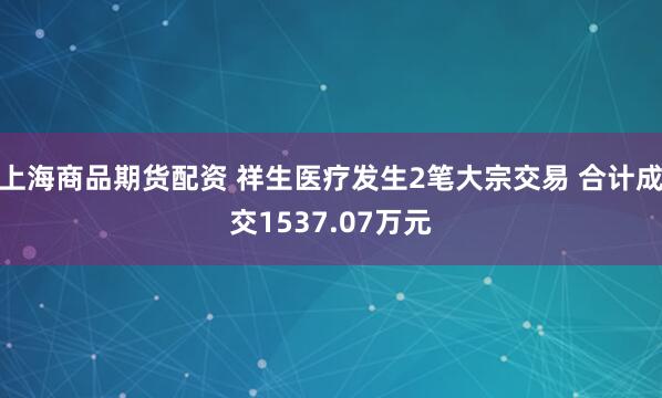 上海商品期货配资 祥生医疗发生2笔大宗交易 合计成交1537.07万元