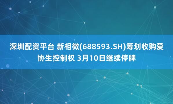 深圳配资平台 新相微(688593.SH)筹划收购爱协生控制权 3月10日继续停牌