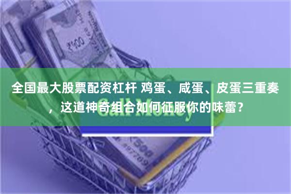 全国最大股票配资杠杆 鸡蛋、咸蛋、皮蛋三重奏，这道神奇组合如何征服你的味蕾？