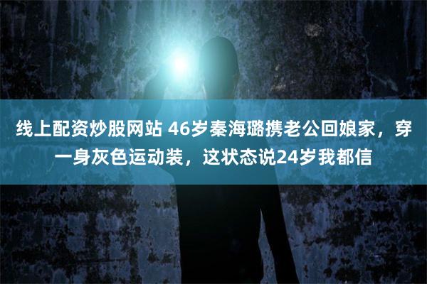 线上配资炒股网站 46岁秦海璐携老公回娘家，穿一身灰色运动装，这状态说24岁我都信