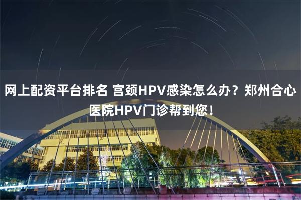 网上配资平台排名 宫颈HPV感染怎么办？郑州合心医院HPV门诊帮到您！