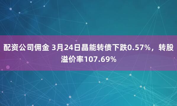 配资公司佣金 3月24日晶能转债下跌0.57%，转股溢价率107.69%