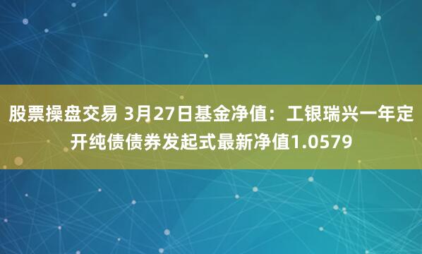 股票操盘交易 3月27日基金净值：工银瑞兴一年定开纯债债券发起式最新净值1.0579
