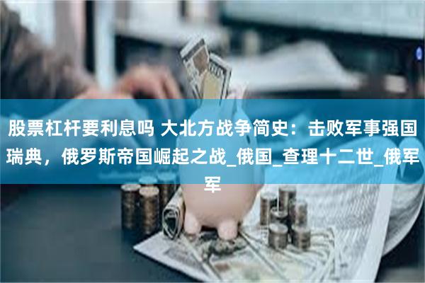 股票杠杆要利息吗 大北方战争简史：击败军事强国瑞典，俄罗斯帝国崛起之战_俄国_查理十二世_俄军