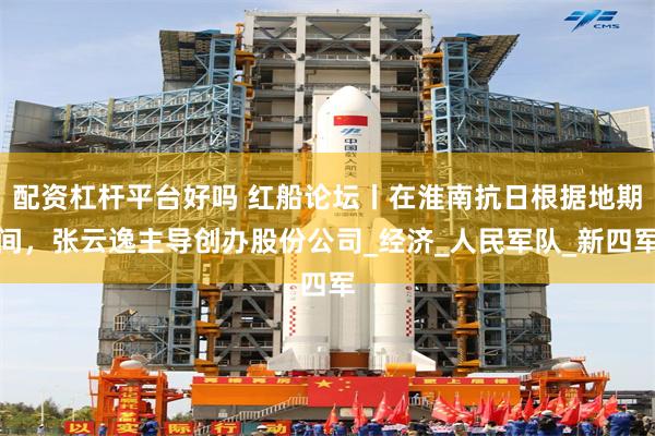 配资杠杆平台好吗 红船论坛丨在淮南抗日根据地期间，张云逸主导创办股份公司_经济_人民军队_新四军