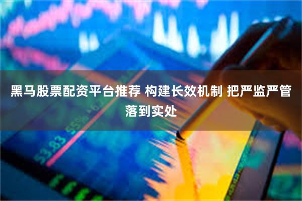 黑马股票配资平台推荐 构建长效机制 把严监严管落到实处