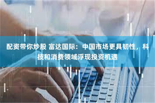 配资带你炒股 富达国际：中国市场更具韧性，科技和消费领域浮现投资机遇