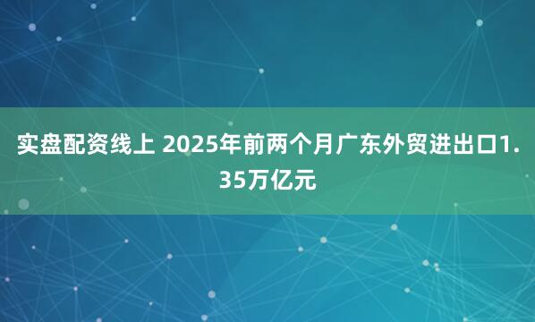 实盘配资线上 2025年前两个月广东外贸进出口1.35万亿元