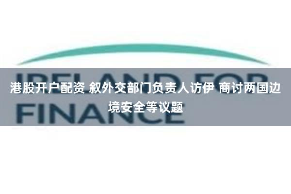 港股开户配资 叙外交部门负责人访伊 商讨两国边境安全等议题