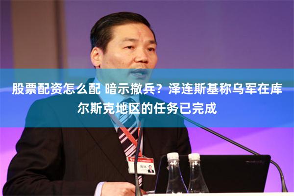 股票配资怎么配 暗示撤兵？泽连斯基称乌军在库尔斯克地区的任务已完成