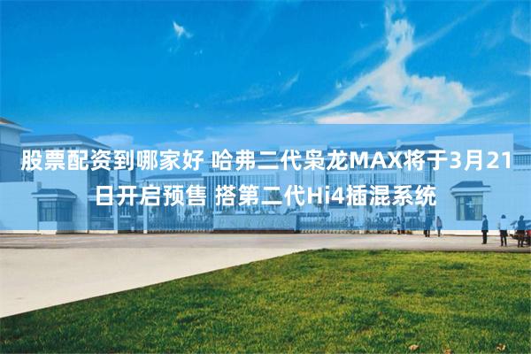 股票配资到哪家好 哈弗二代枭龙MAX将于3月21日开启预售 搭第二代Hi4插混系统