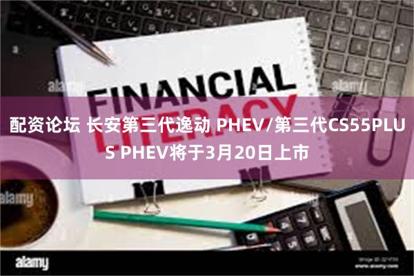 配资论坛 长安第三代逸动 PHEV/第三代CS55PLUS PHEV将于3月20日上市