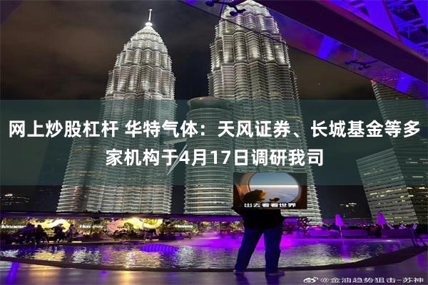 网上炒股杠杆 华特气体：天风证券、长城基金等多家机构于4月17日调研我司