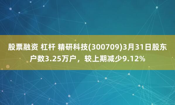 股票融资 杠杆 精研科技(300709)3月31日股东户数3.25万户，较上期减少9.12%