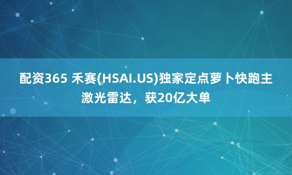 配资365 禾赛(HSAI.US)独家定点萝卜快跑主激光雷达，获20亿大单