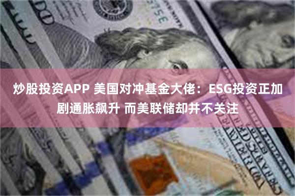 炒股投资APP 美国对冲基金大佬：ESG投资正加剧通胀飙升 而美联储却并不关注