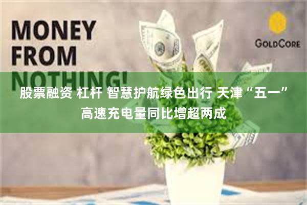 股票融资 杠杆 智慧护航绿色出行 天津“五一”高速充电量同比增超两成