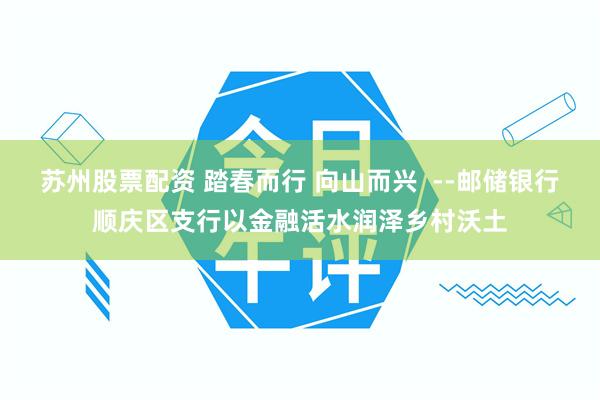 苏州股票配资 踏春而行 向山而兴  --邮储银行顺庆区支行以金融活水润泽乡村沃土