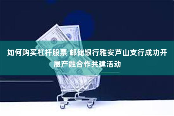 如何购买杠杆股票 邮储银行雅安芦山支行成功开展产融合作共建活动