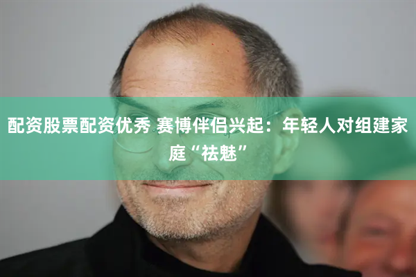 配资股票配资优秀 赛博伴侣兴起：年轻人对组建家庭“祛魅”
