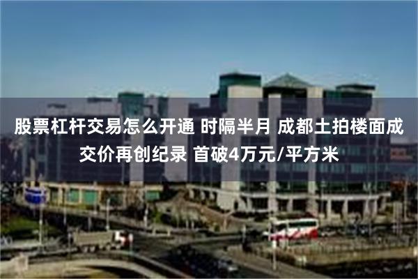 股票杠杆交易怎么开通 时隔半月 成都土拍楼面成交价再创纪录 首破4万元/平方米