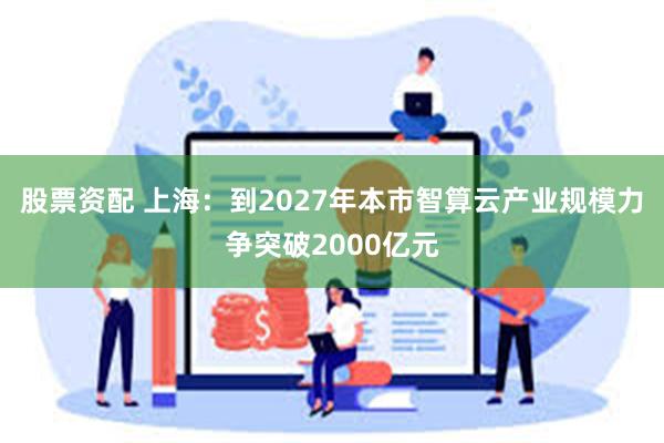 股票资配 上海：到2027年本市智算云产业规模力争突破2000亿元