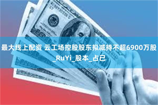 最大线上配资 云工场控股股东拟减持不超6900万股_RuYi_股本_占已