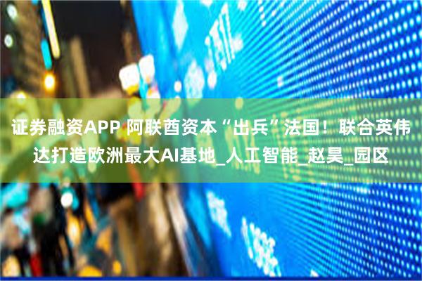 证券融资APP 阿联酋资本“出兵”法国！联合英伟达打造欧洲最大AI基地_人工智能_赵昊_园区