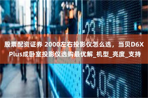 股票配资证券 2000左右投影仪怎么选，当贝D6X Plus成卧室投影仪选购最优解_机型_亮度_支持