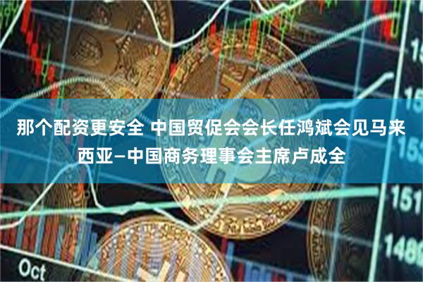 那个配资更安全 中国贸促会会长任鸿斌会见马来西亚—中国商务理事会主席卢成全