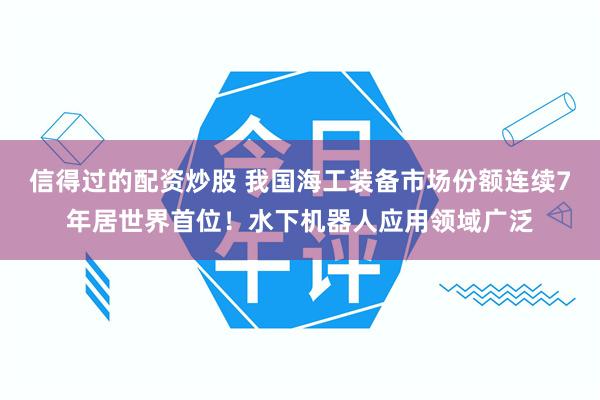 信得过的配资炒股 我国海工装备市场份额连续7年居世界首位！水下机器人应用领域广泛