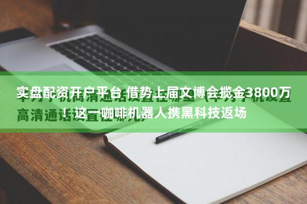实盘配资开户平台 借势上届文博会揽金3800万！这一咖啡机器人携黑科技返场