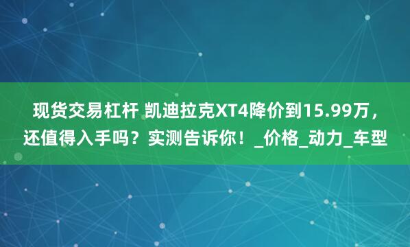 现货交易杠杆 凯迪拉克XT4降价到15.99万，还值得入手吗？实测告诉你！_价格_动力_车型