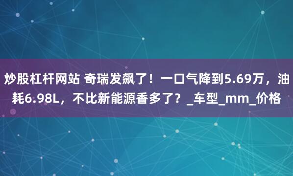 炒股杠杆网站 奇瑞发飙了！一口气降到5.69万，油耗6.98L，不比新能源香多了？_车型_mm_价格