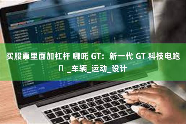 买股票里面加杠杆 哪吒 GT：新一代 GT 科技电跑​_车辆_运动_设计