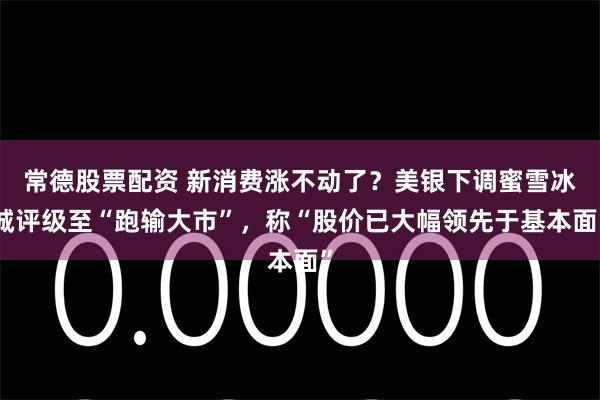 常德股票配资 新消费涨不动了？美银下调蜜雪冰城评级至“跑输大市”，称“股价已大幅领先于基本面”