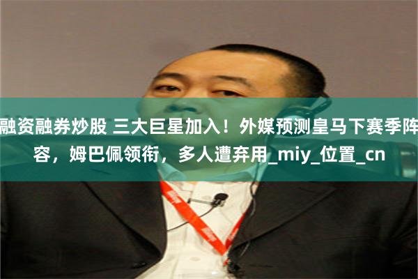 融资融券炒股 三大巨星加入！外媒预测皇马下赛季阵容，姆巴佩领衔，多人遭弃用_miy_位置_cn